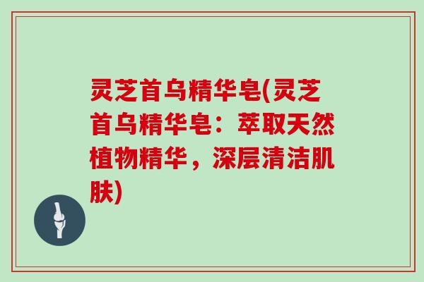 灵芝首乌精华皂(灵芝首乌精华皂:萃取天然植物精华,深层清洁肌肤)