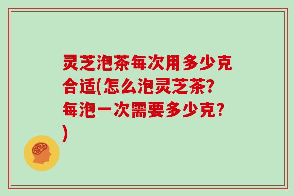 灵芝泡茶每次用多少克合适(怎么泡灵芝茶？每泡一次需要多少克？)