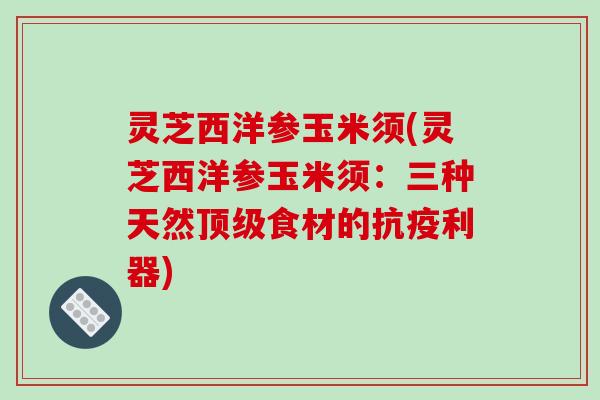 灵芝西洋参玉米须(灵芝西洋参玉米须:三种天然顶级食材的抗疫利器)