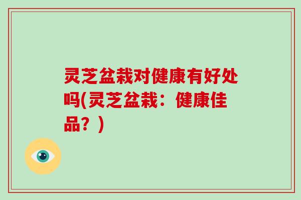 灵芝盆栽对健康有好处吗(灵芝盆栽：健康佳品？)