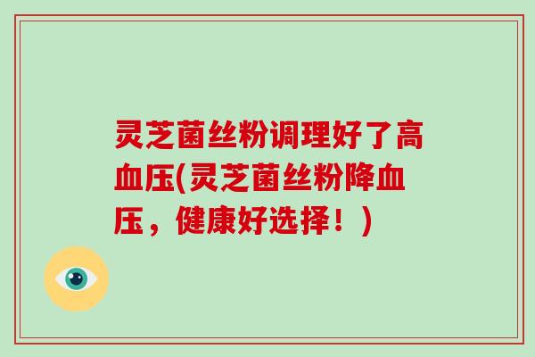 灵芝菌丝粉调理好了高血压(灵芝菌丝粉降血压,健康好选择!)