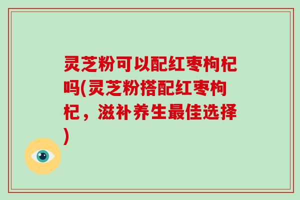 灵芝粉可以配红枣枸杞吗(灵芝粉搭配红枣枸杞,滋补养生最佳选择)
