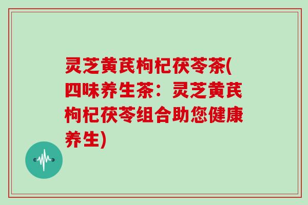 灵芝黄芪枸杞茯苓茶(四味养生茶：灵芝黄芪枸杞茯苓组合助您健康养生)