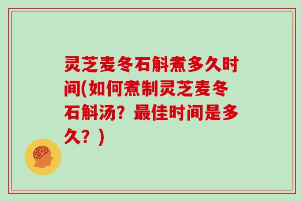 灵芝麦冬石斛煮多久时间(如何煮制灵芝麦冬石斛汤?最佳时间是多久?)