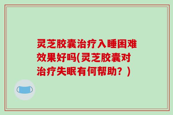 灵芝胶囊治疗入睡困难效果好吗(灵芝胶囊对治疗失眠有何帮助?)
