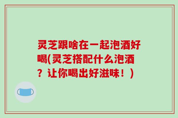 灵芝跟啥在一起泡酒好喝(灵芝搭配什么泡酒?让你喝出好滋味!)