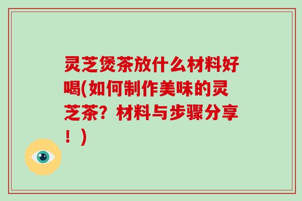 灵芝煲茶放什么材料好喝(如何制作美味的灵芝茶?材料与步骤分享!)