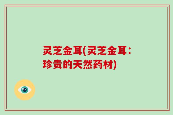 灵芝金耳(灵芝金耳：珍贵的天然药材)