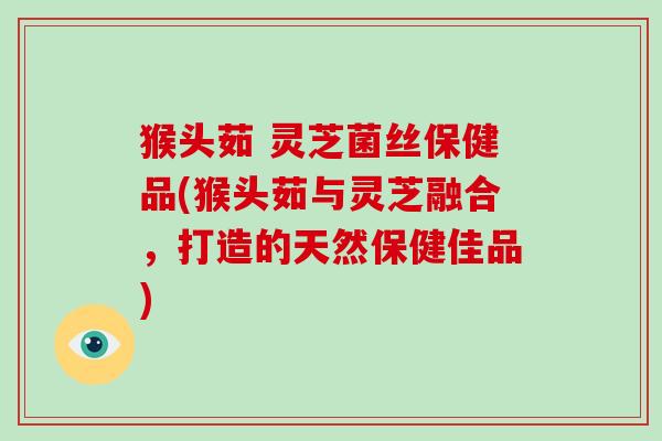 猴头茹 灵芝菌丝保健品(猴头茹与灵芝融合,打造的天然保健佳品)