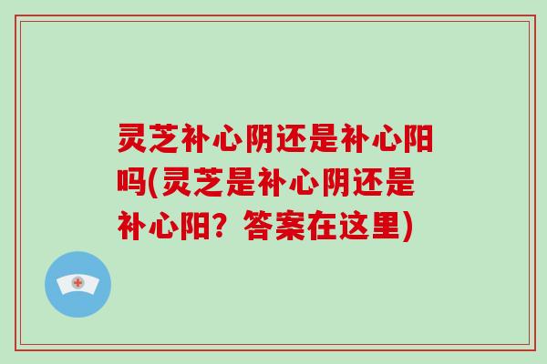 灵芝补心阴还是补心阳吗(灵芝是补心阴还是补心阳?答案在这里)