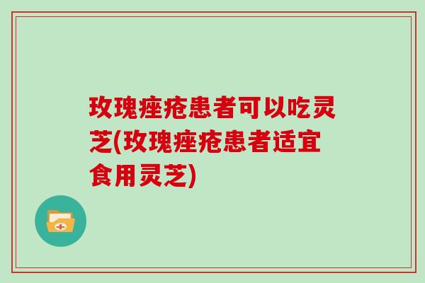 玫瑰痤疮患者可以吃灵芝(玫瑰痤疮患者适宜食用灵芝)