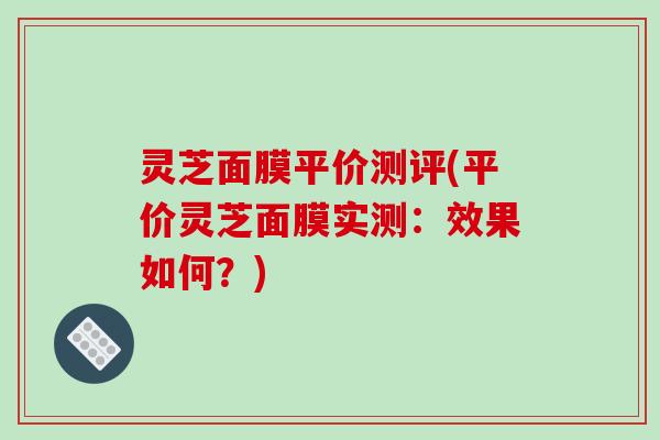 灵芝面膜平价测评(平价灵芝面膜实测：效果如何？)