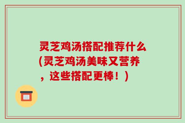 灵芝鸡汤搭配推荐什么(灵芝鸡汤美味又营养，这些搭配更棒！)