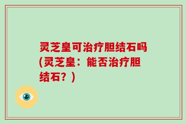 灵芝皇可治疗胆结石吗(灵芝皇:能否治疗胆结石?)
