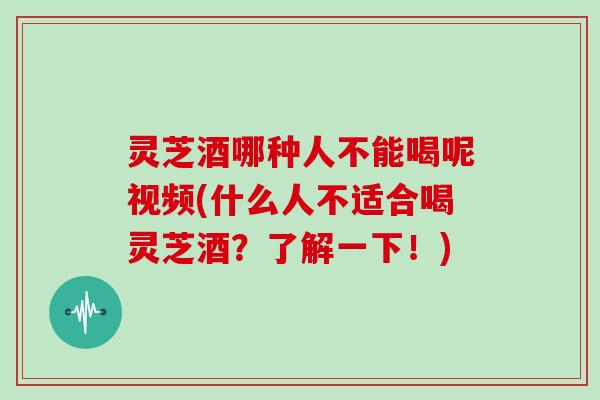 灵芝酒哪种人不能喝呢视频(什么人不适合喝灵芝酒？了解一下！)