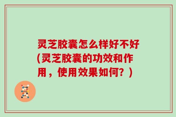灵芝胶囊怎么样好不好(灵芝胶囊的功效和作用，使用效果如何？)