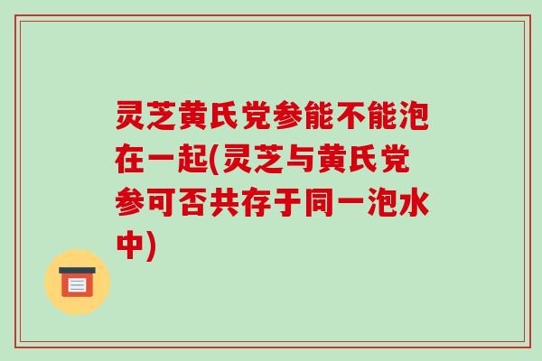 灵芝黄氏党参能不能泡在一起(灵芝与黄氏党参可否共存于同一泡水中)