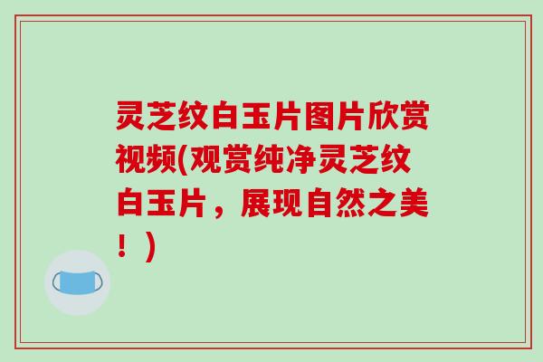 灵芝纹白玉片图片欣赏视频(观赏纯净灵芝纹白玉片,展现自然之美!)
