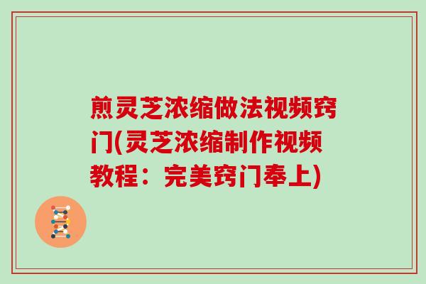 煎灵芝浓缩做法视频窍门(灵芝浓缩制作视频教程:完美窍门奉上)