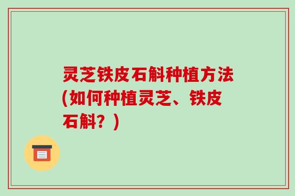 灵芝铁皮石斛种植方法(如何种植灵芝、铁皮石斛？)