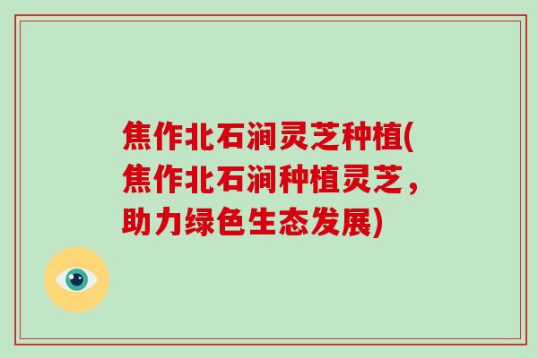 焦作北石涧灵芝种植(焦作北石涧种植灵芝,助力绿色生态发展)