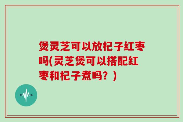 煲灵芝可以放杞子红枣吗(灵芝煲可以搭配红枣和杞子煮吗?)