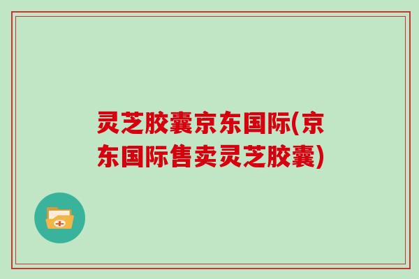 灵芝胶囊京东国际(京东国际售卖灵芝胶囊)
