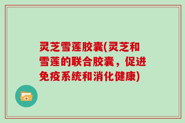 灵芝雪莲胶囊(灵芝和雪莲的联合胶囊,促进免疫系统和消化健康)