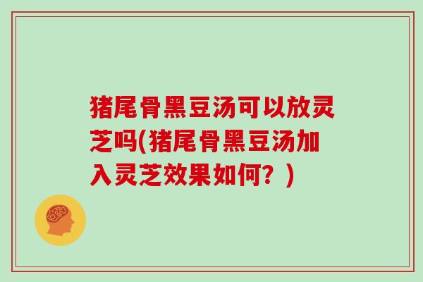 猪尾骨黑豆汤可以放灵芝吗(猪尾骨黑豆汤加入灵芝效果如何？)