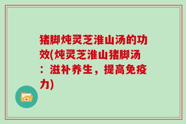 猪脚炖灵芝淮山汤的功效(炖灵芝淮山猪脚汤:滋补养生,提高免疫力)