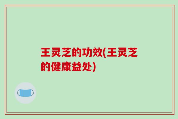 王灵芝的功效(王灵芝的健康益处)