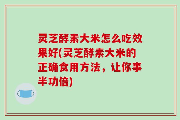 灵芝酵素大米怎么吃效果好(灵芝酵素大米的正确食用方法,让你事半功倍)