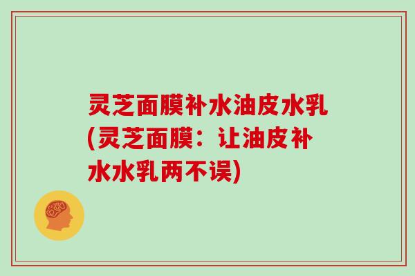 灵芝面膜补水油皮水乳(灵芝面膜：让油皮补水水乳两不误)