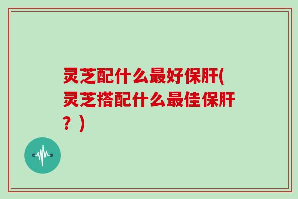 灵芝配什么最好保肝(灵芝搭配什么最佳保肝？)