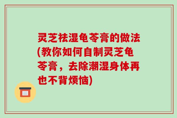 灵芝祛湿龟苓膏的做法(教你如何自制灵芝龟苓膏,去除潮湿身体再也不背烦恼)