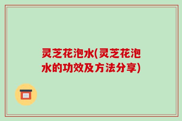 灵芝花泡水(灵芝花泡水的功效及方法分享)