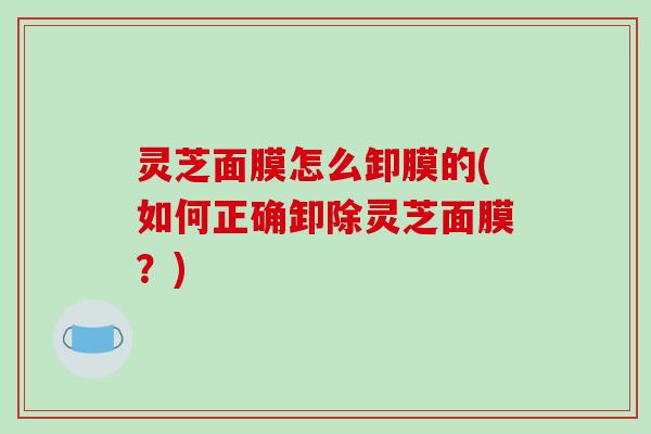 灵芝面膜怎么卸膜的(如何正确卸除灵芝面膜?)