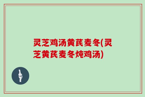 灵芝鸡汤黄芪麦冬(灵芝黄芪麦冬炖鸡汤)