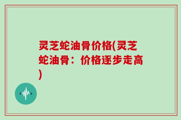 灵芝蛇油骨价格(灵芝蛇油骨:价格逐步走高)
