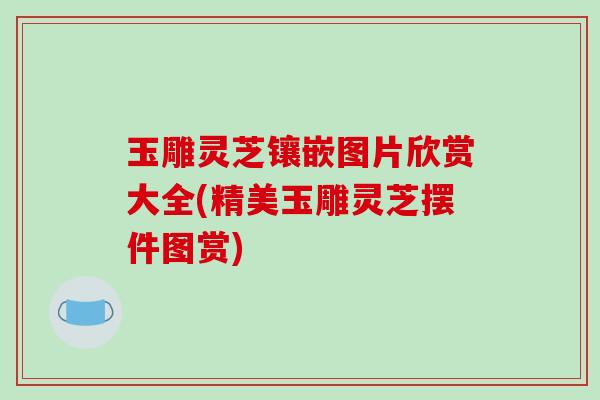 玉雕灵芝镶嵌图片欣赏大全(精美玉雕灵芝摆件图赏)