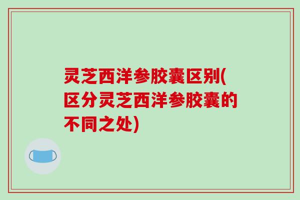 灵芝西洋参胶囊区别(区分灵芝西洋参胶囊的不同之处)