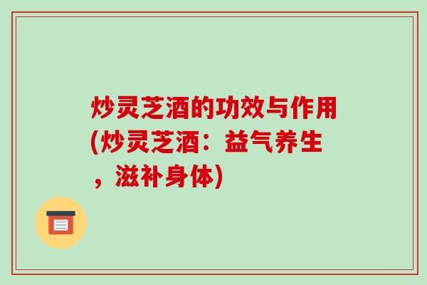 炒灵芝酒的功效与作用(炒灵芝酒：益气养生，滋补身体)