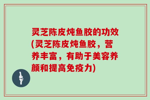 灵芝陈皮炖鱼胶的功效(灵芝陈皮炖鱼胶，营养丰富，有助于美容养颜和提高免疫力)
