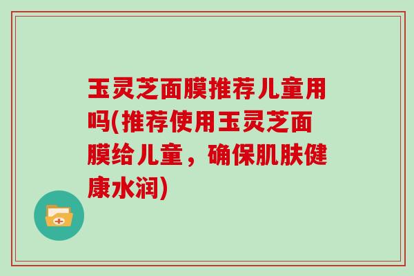 玉灵芝面膜推荐儿童用吗(推荐使用玉灵芝面膜给儿童,确保肌肤健康水润)