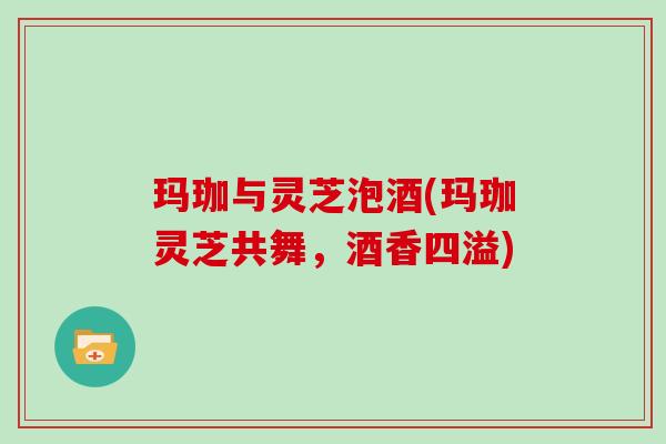 玛珈与灵芝泡酒(玛珈灵芝共舞,酒香四溢)