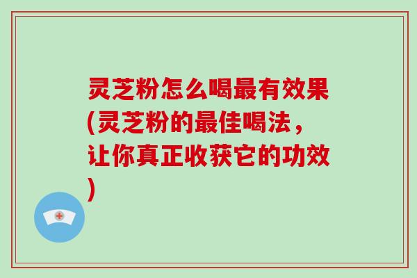 灵芝粉怎么喝最有效果(灵芝粉的最佳喝法，让你真正收获它的功效)