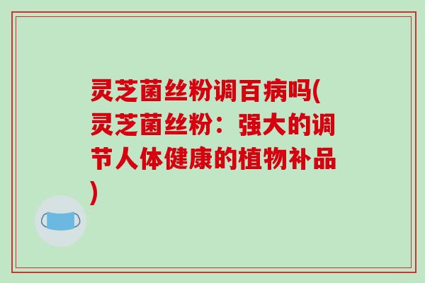 灵芝菌丝粉调百病吗(灵芝菌丝粉：强大的调节人体健康的植物补品)