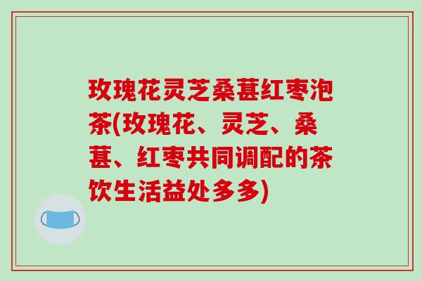 玫瑰花灵芝桑葚红枣泡茶(玫瑰花、灵芝、桑葚、红枣共同调配的茶饮生活益处多多)