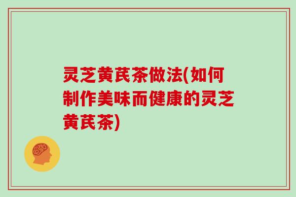 灵芝黄芪茶做法(如何制作美味而健康的灵芝黄芪茶)