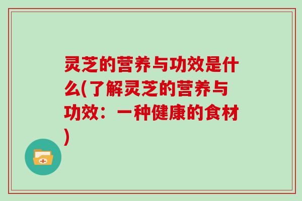 灵芝的营养与功效是什么(了解灵芝的营养与功效:一种健康的食材)